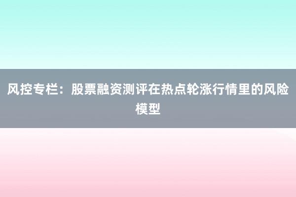 风控专栏：股票融资测评在热点轮涨行情里的风险模型
