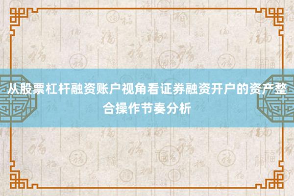 从股票杠杆融资账户视角看证券融资开户的资产整合操作节奏分析