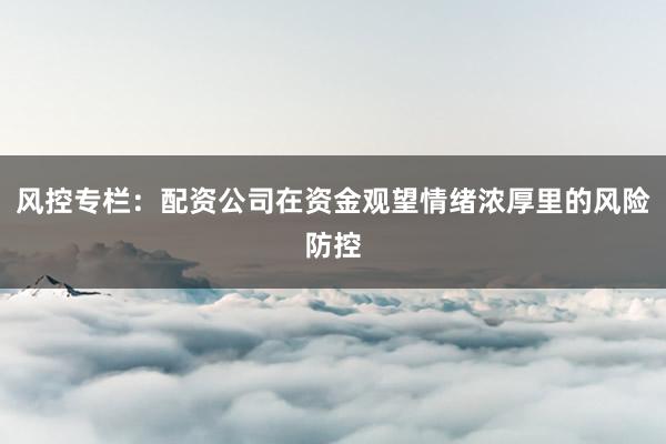 风控专栏：配资公司在资金观望情绪浓厚里的风险防控