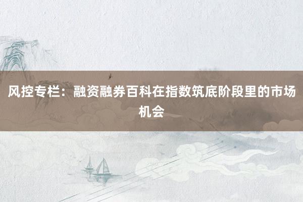 风控专栏：融资融券百科在指数筑底阶段里的市场机会
