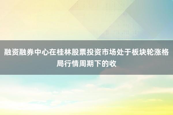 融资融券中心在桂林股票投资市场处于板块轮涨格局行情周期下的收