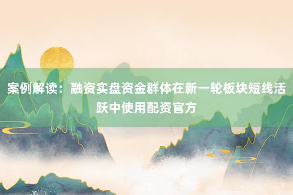 案例解读：融资实盘资金群体在新一轮板块短线活跃中使用配资官方