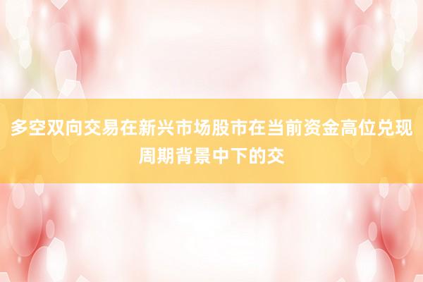 多空双向交易在新兴市场股市在当前资金高位兑现周期背景中下的交