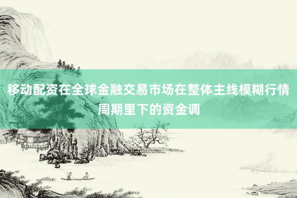 移动配资在全球金融交易市场在整体主线模糊行情周期里下的资金调