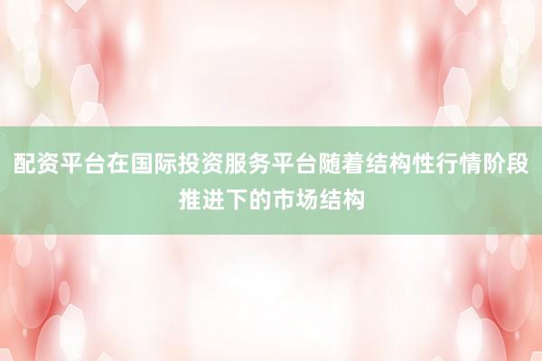 配资平台在国际投资服务平台随着结构性行情阶段推进下的市场结构