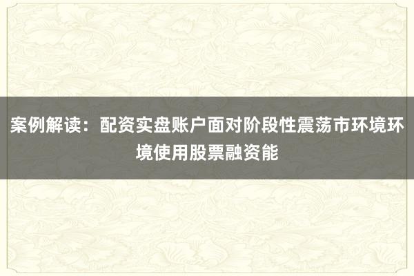 案例解读：配资实盘账户面对阶段性震荡市环境环境使用股票融资能