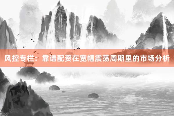 风控专栏：靠谱配资在宽幅震荡周期里的市场分析