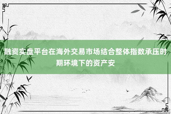 融资实盘平台在海外交易市场结合整体指数承压时期环境下的资产安