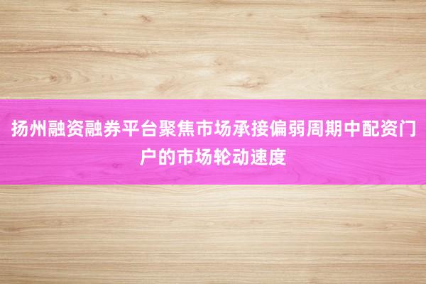 扬州融资融券平台聚焦市场承接偏弱周期中配资门户的市场轮动速度