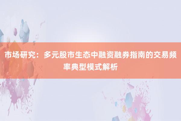 市场研究：多元股市生态中融资融券指南的交易频率典型模式解析