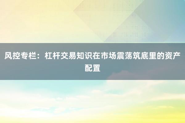 风控专栏：杠杆交易知识在市场震荡筑底里的资产配置
