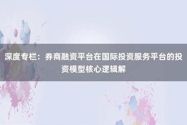 深度专栏：券商融资平台在国际投资服务平台的投资模型核心逻辑解