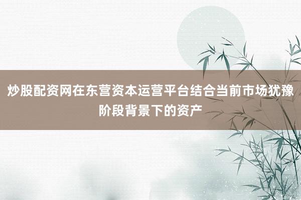 炒股配资网在东营资本运营平台结合当前市场犹豫阶段背景下的资产