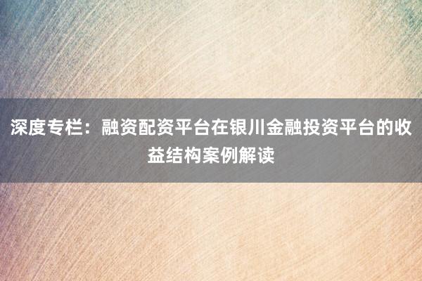 深度专栏：融资配资平台在银川金融投资平台的收益结构案例解读
