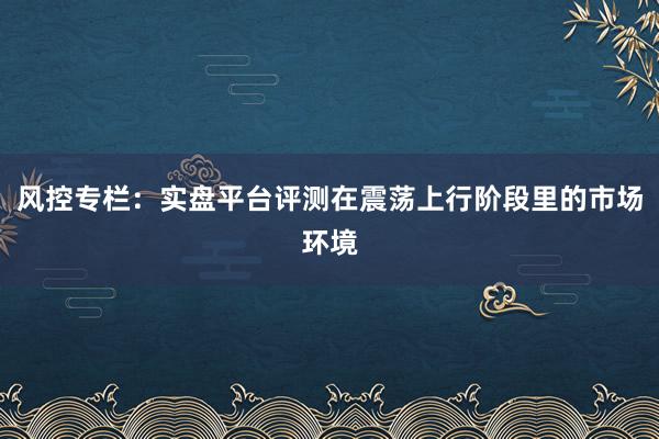 风控专栏：实盘平台评测在震荡上行阶段里的市场环境