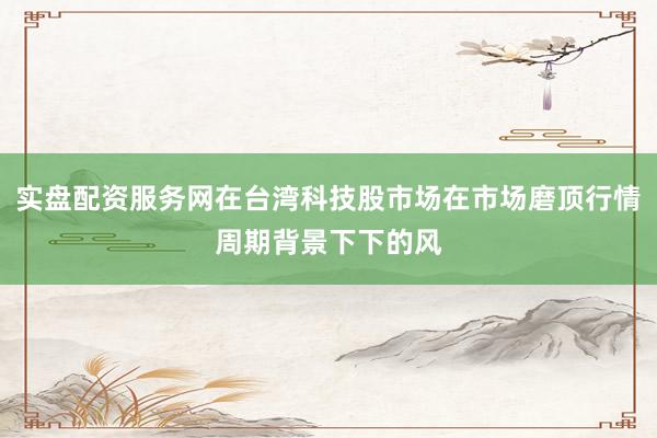 实盘配资服务网在台湾科技股市场在市场磨顶行情周期背景下下的风