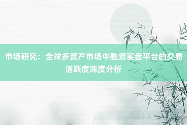 市场研究：全球多资产市场中融资实盘平台的交易活跃度深度分析