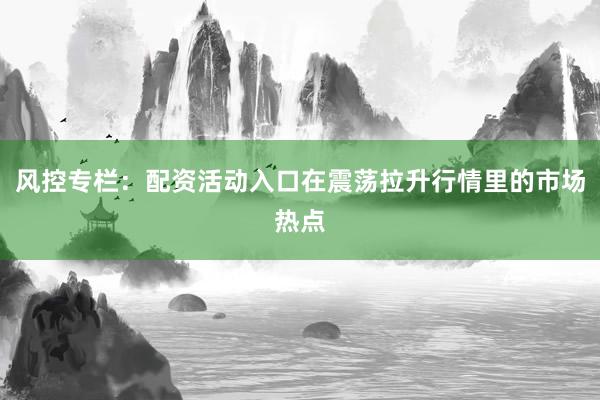 风控专栏：配资活动入口在震荡拉升行情里的市场热点