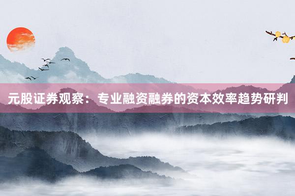 元股证券观察：专业融资融券的资本效率趋势研判