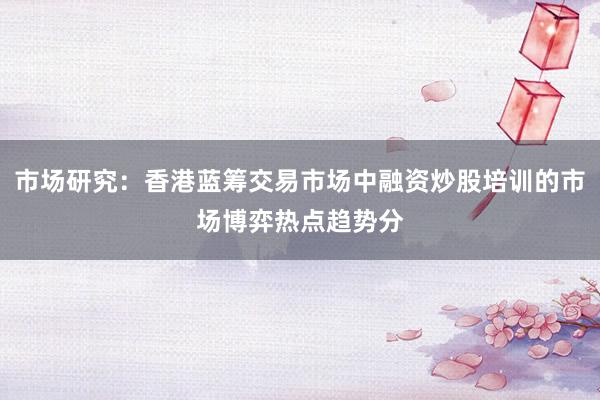 市场研究：香港蓝筹交易市场中融资炒股培训的市场博弈热点趋势分