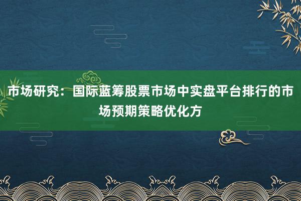 市场研究：国际蓝筹股票市场中实盘平台排行的市场预期策略优化方