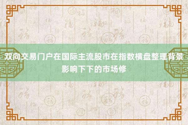 双向交易门户在国际主流股市在指数横盘整理背景影响下下的市场修
