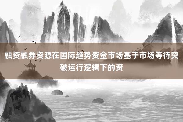 融资融券资源在国际趋势资金市场基于市场等待突破运行逻辑下的资