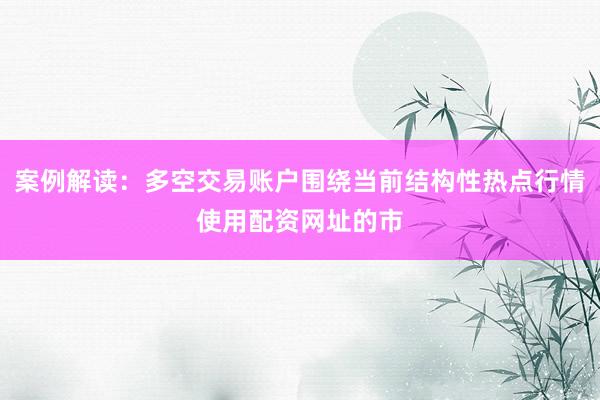 案例解读：多空交易账户围绕当前结构性热点行情使用配资网址的市