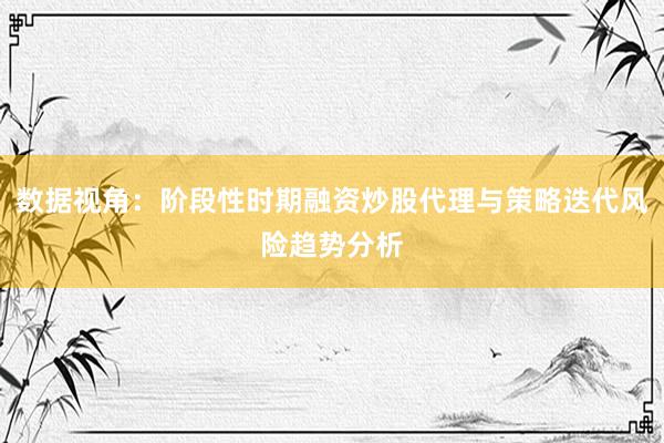 数据视角：阶段性时期融资炒股代理与策略迭代风险趋势分析