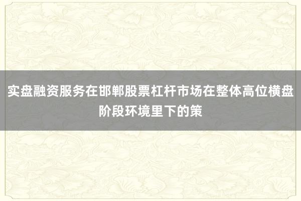 实盘融资服务在邯郸股票杠杆市场在整体高位横盘阶段环境里下的策