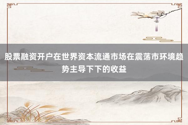 股票融资开户在世界资本流通市场在震荡市环境趋势主导下下的收益