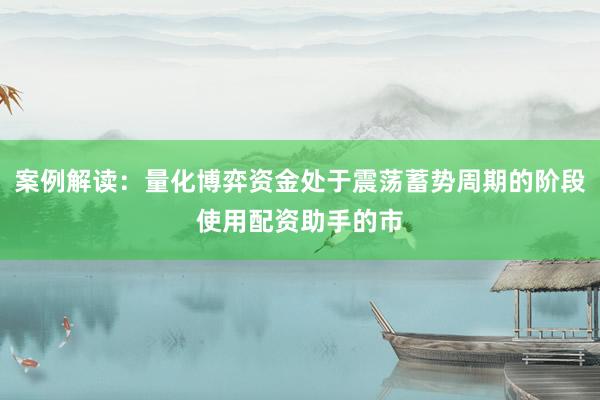 案例解读：量化博弈资金处于震荡蓄势周期的阶段使用配资助手的市