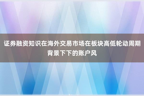 证券融资知识在海外交易市场在板块高低轮动周期背景下下的账户风