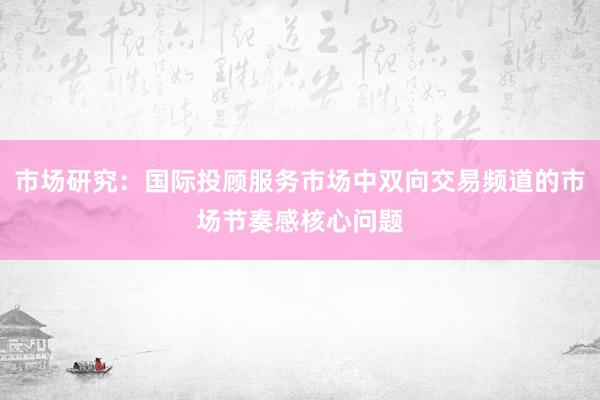 市场研究：国际投顾服务市场中双向交易频道的市场节奏感核心问题