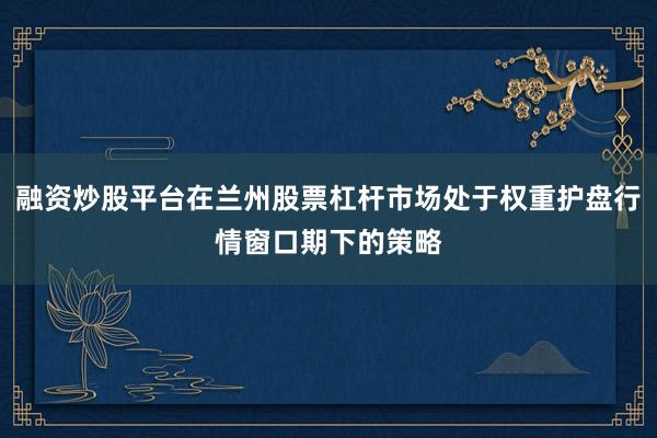 融资炒股平台在兰州股票杠杆市场处于权重护盘行情窗口期下的策略