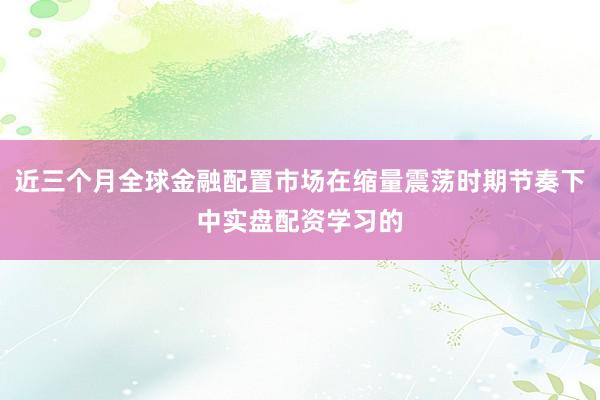 近三个月全球金融配置市场在缩量震荡时期节奏下中实盘配资学习的