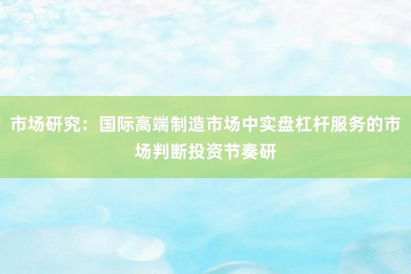 市场研究：国际高端制造市场中实盘杠杆服务的市场判断投资节奏研