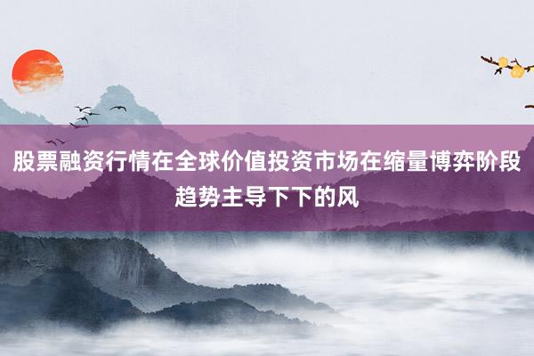 股票融资行情在全球价值投资市场在缩量博弈阶段趋势主导下下的风