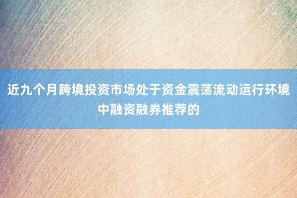 近九个月跨境投资市场处于资金震荡流动运行环境中融资融券推荐的