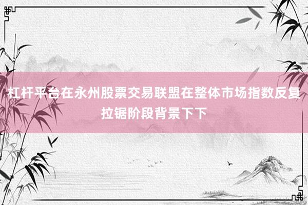 杠杆平台在永州股票交易联盟在整体市场指数反复拉锯阶段背景下下