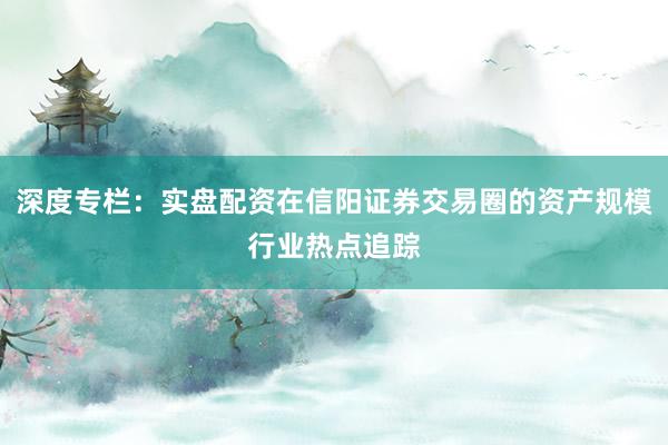 深度专栏：实盘配资在信阳证券交易圈的资产规模行业热点追踪