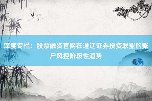 深度专栏：股票融资官网在通辽证券投资联盟的账户风控阶段性趋势