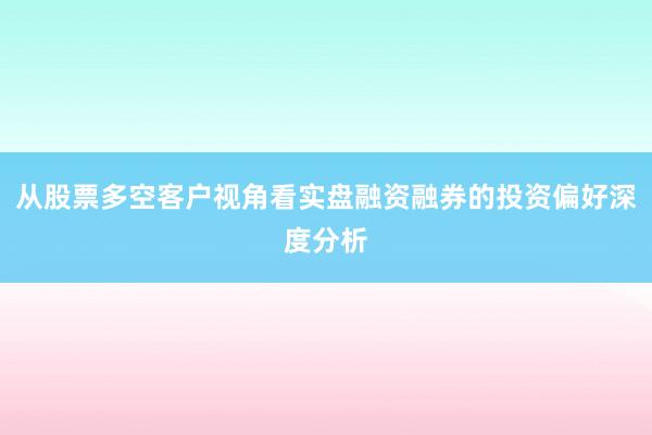 从股票多空客户视角看实盘融资融券的投资偏好深度分析