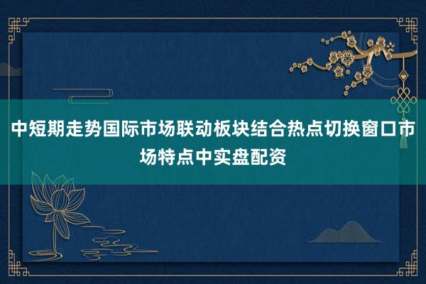 中短期走势国际市场联动板块结合热点切换窗口市场特点中实盘配资