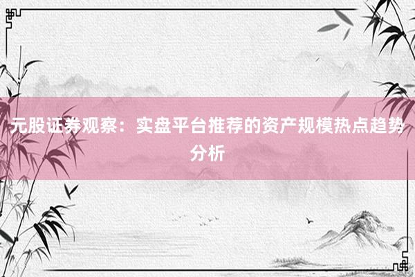 元股证券观察：实盘平台推荐的资产规模热点趋势分析