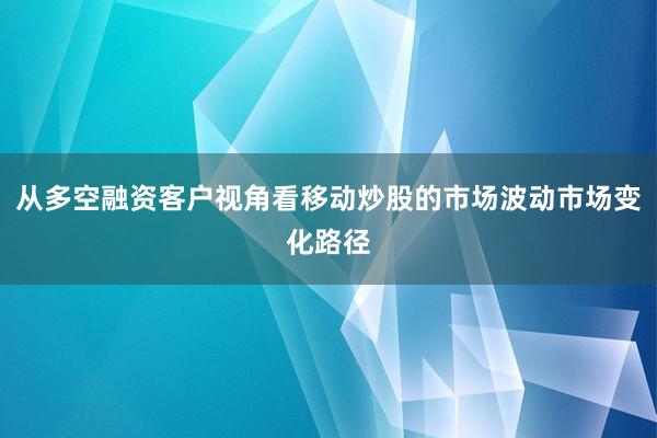 从多空融资客户视角看移动炒股的市场波动市场变化路径