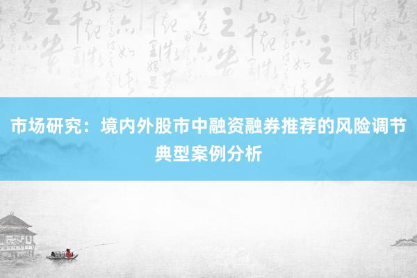 市场研究：境内外股市中融资融券推荐的风险调节典型案例分析