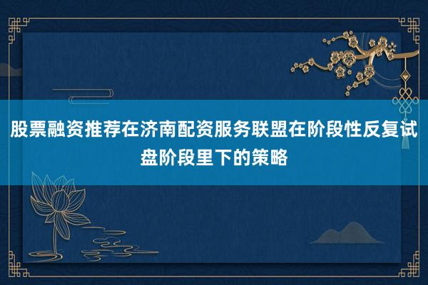 股票融资推荐在济南配资服务联盟在阶段性反复试盘阶段里下的策略