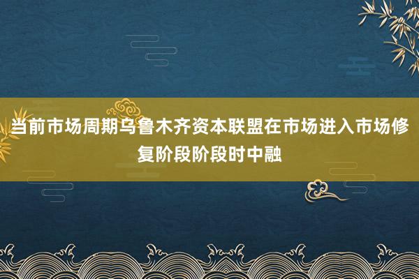 当前市场周期乌鲁木齐资本联盟在市场进入市场修复阶段阶段时中融