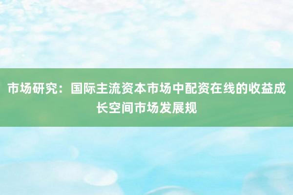 市场研究：国际主流资本市场中配资在线的收益成长空间市场发展规